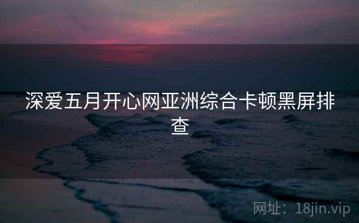 深爱五月开心网亚洲综合卡顿黑屏排查